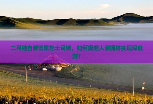 二月独自游览恩施土司城，如何规避人潮拥挤实现深度游？