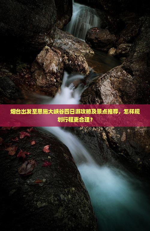 烟台出发至恩施大峡谷四日游攻略及景点推荐，怎样规划行程更合理？