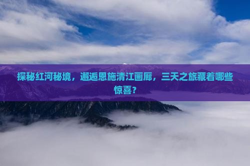 探秘红河秘境，邂逅恩施清江画廊，三天之旅藏着哪些惊喜？