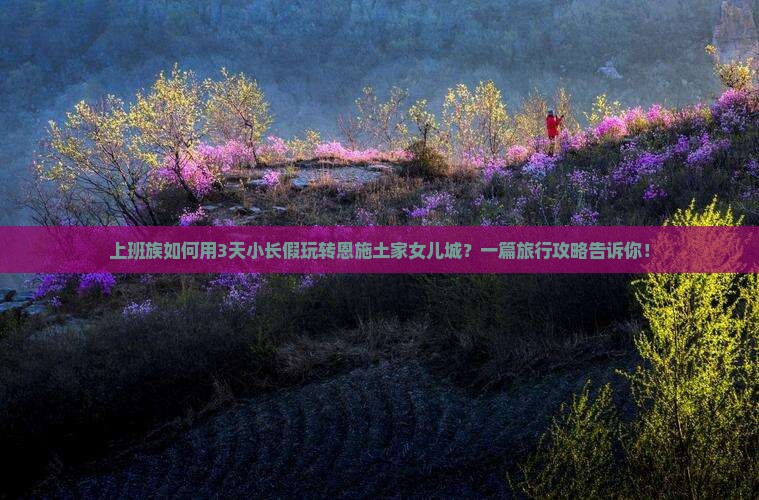 上班族如何用3天小长假玩转恩施土家女儿城？一篇旅行攻略告诉你！