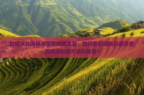 如何从北海畅游至恩施腾龙洞：如何规划路线以避开旅游拥堵和提升游玩体验？