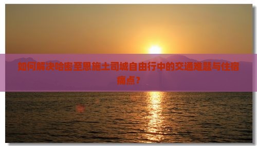 如何解决哈密至恩施土司城自由行中的交通难题与住宿痛点？