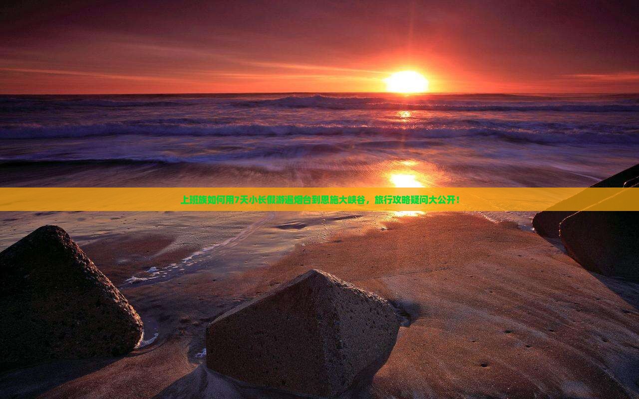 上班族如何用7天小长假游遍烟台到恩施大峡谷，旅行攻略疑问大公开！