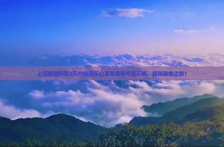 上班族如何在3天内畅游乐山至恩施梭布垭石林，解锁秘境之旅？