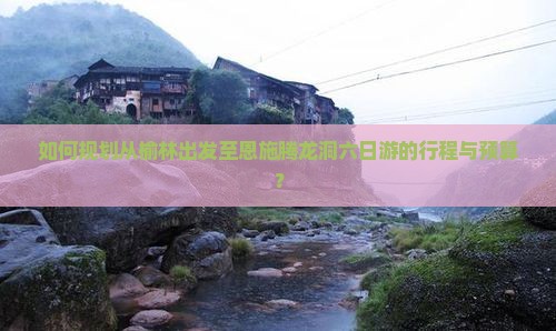 如何规划从榆林出发至恩施腾龙洞六日游的行程与预算？