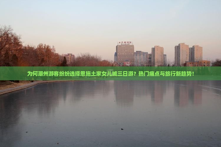 为何潮州游客纷纷选择恩施土家女儿城三日游？热门痛点与旅行新趋势！