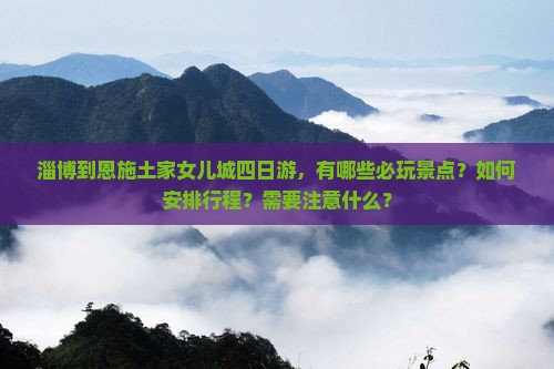 淄博到恩施土家女儿城四日游，有哪些必玩景点？如何安排行程？需要注意什么？