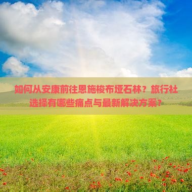 如何从安康前往恩施梭布垭石林？旅行社选择有哪些痛点与最新解决方案？