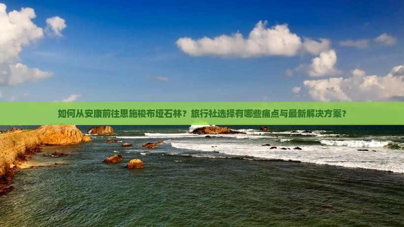 如何从安康前往恩施梭布垭石林？旅行社选择有哪些痛点与最新解决方案？
