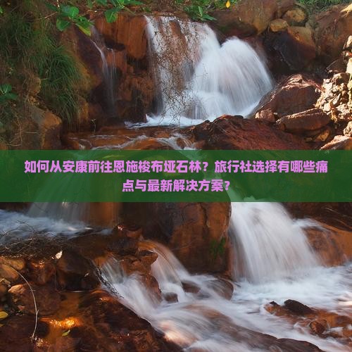如何从安康前往恩施梭布垭石林？旅行社选择有哪些痛点与最新解决方案？