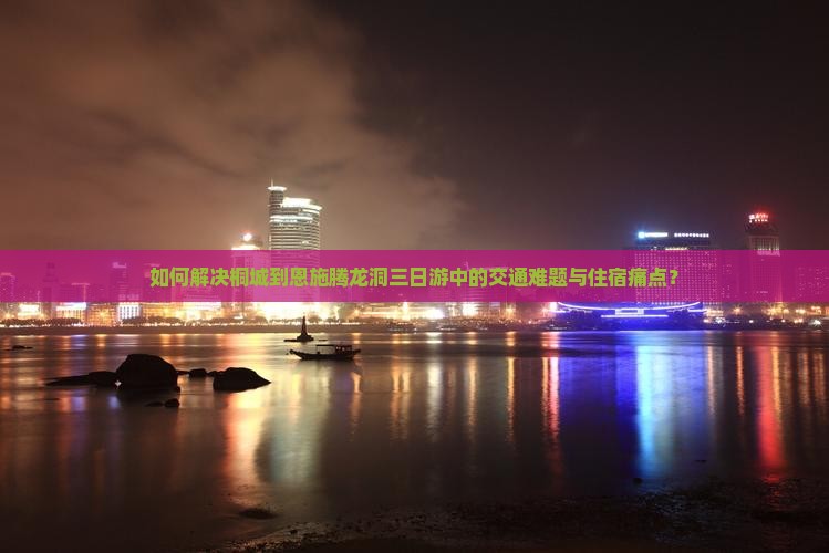 如何解决桐城到恩施腾龙洞三日游中的交通难题与住宿痛点？