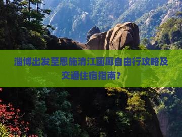 淄博出发至恩施清江画廊自由行攻略及交通住宿指南？