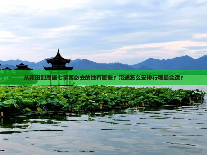 从和田到恩施七星寨必去的地有哪些？沿途怎么安排行程最合适？