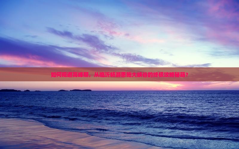 如何规避高峰期，从临沂畅游恩施大峡谷的终极攻略秘籍？