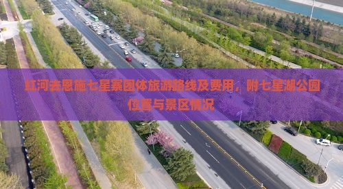 红河去恩施七星寨团体旅游路线及费用，附七星湖公园位置与景区情况