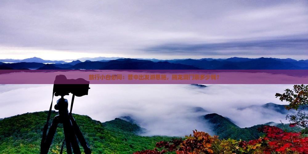 旅行小白必问：晋中出发游恩施，腾龙洞门票多少钱？