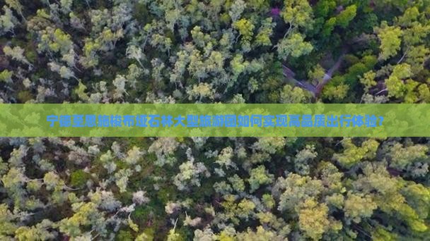 宁德至恩施梭布垭石林大型旅游团如何实现高品质出行体验？