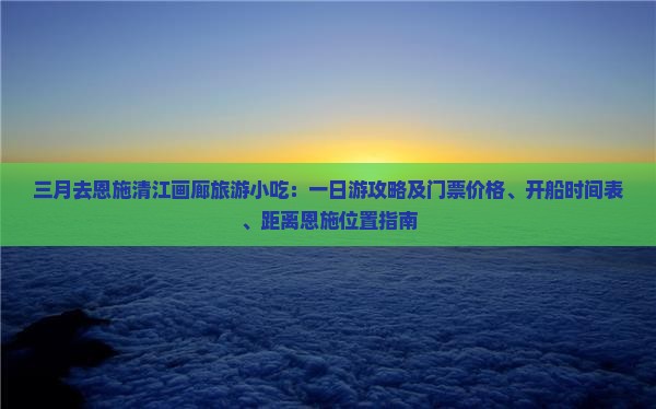 三月去恩施清江画廊旅游小吃：一日游攻略及门票价格、开船时间表、距离恩施位置指南