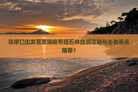 张家口出发至恩施梭布垭石林旅游攻略与必去景点推荐？