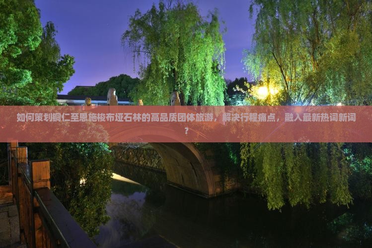 如何策划铜仁至恩施梭布垭石林的高品质团体旅游，解决行程痛点，融入最新热词新词？