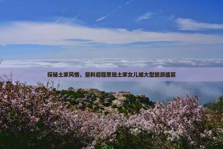 探秘土家风情，垦利启程恩施土家女儿城大型旅游盛宴