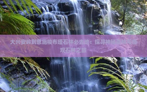 大兴安岭到恩施梭布垭石林必去地：探寻神秘森林与奇观石林之旅