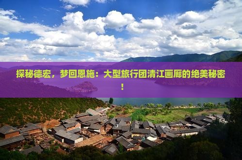 探秘德宏，梦回恩施：大型旅行团清江画廊的绝美秘密！