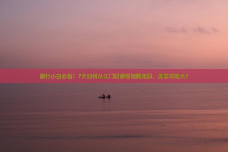 旅行小白必看！7天如何从江门畅游恩施腾龙洞，美景攻略大？