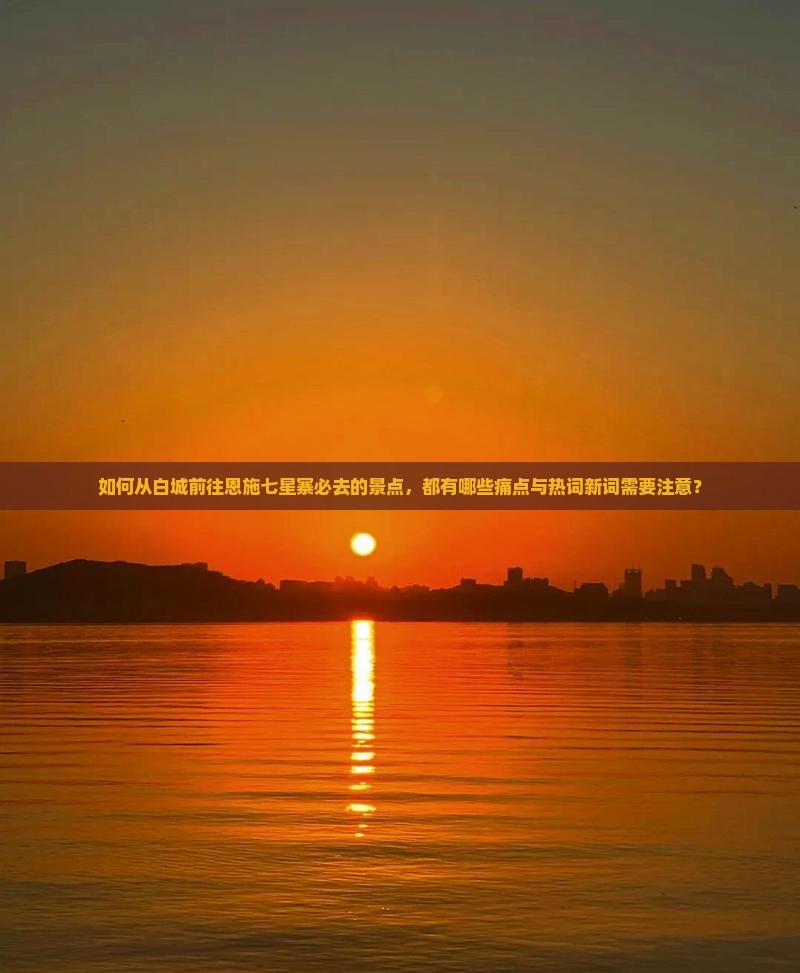 如何从白城前往恩施七星寨必去的景点，都有哪些痛点与热词新词需要注意？
