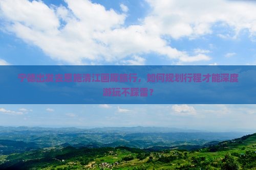 宁德出发去恩施清江画廊旅行，如何规划行程才能深度游玩不踩雷？