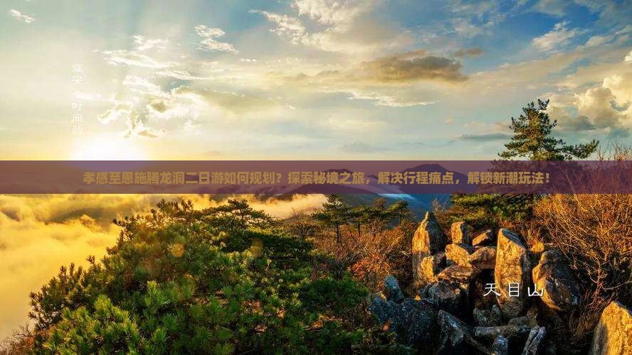 孝感至恩施腾龙洞二日游如何规划？探索秘境之旅，解决行程痛点，解锁新潮玩法！