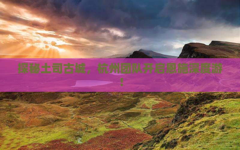 探秘土司古城，杭州团队开启恩施深度游！