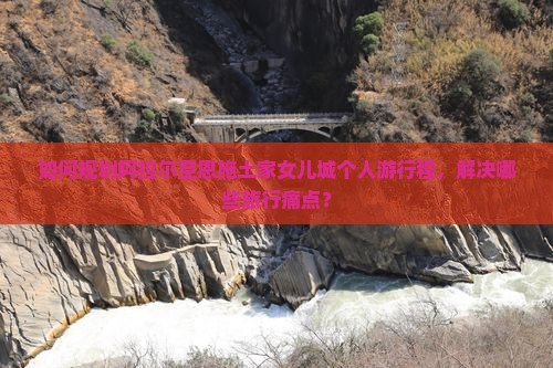 如何规划阿拉尔至恩施土家女儿城个人游行程，解决哪些旅行痛点？