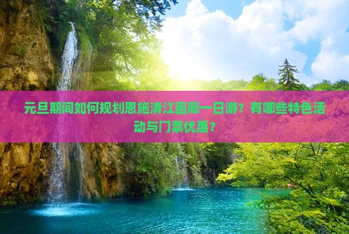 元旦期间如何规划恩施清江画廊一日游？有哪些特色活动与门票优惠？