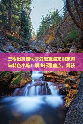 三明出发如何享受恩施腾龙洞旅游与特色小吃？解决行程痛点，解锁地道美食新体验！