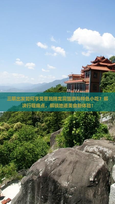 三明出发如何享受恩施腾龙洞旅游与特色小吃？解决行程痛点，解锁地道美食新体验！