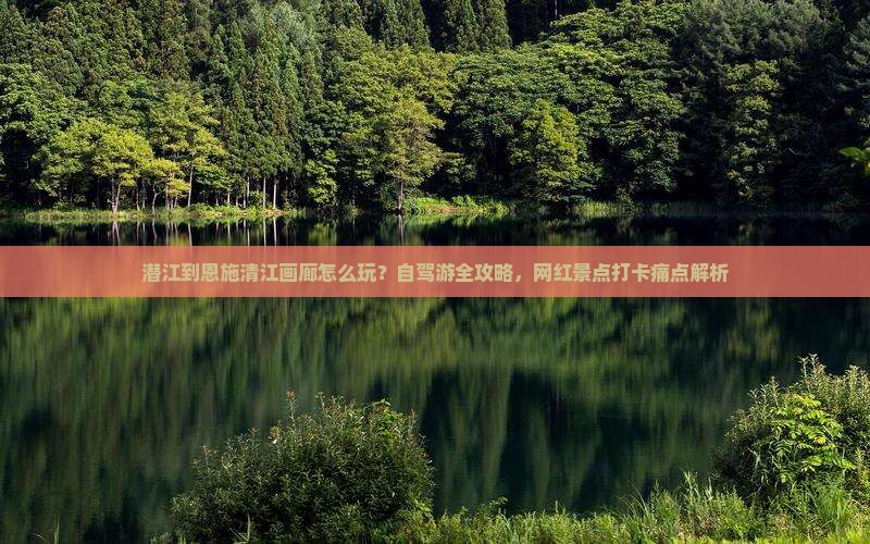 潜江到恩施清江画廊怎么玩？自驾游全攻略，网红景点打卡痛点解析