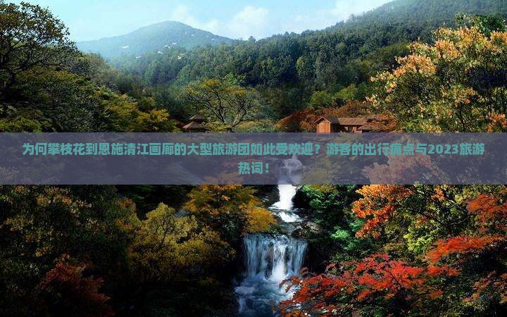 为何攀枝花到恩施清江画廊的大型旅游团如此受欢迎？游客的出行痛点与2023旅游热词！