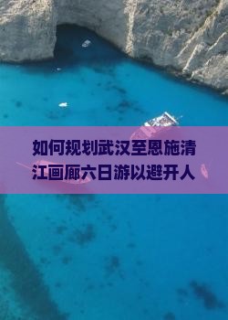 如何规划武汉至恩施清江画廊六日游以避开人潮和提升旅行体验？