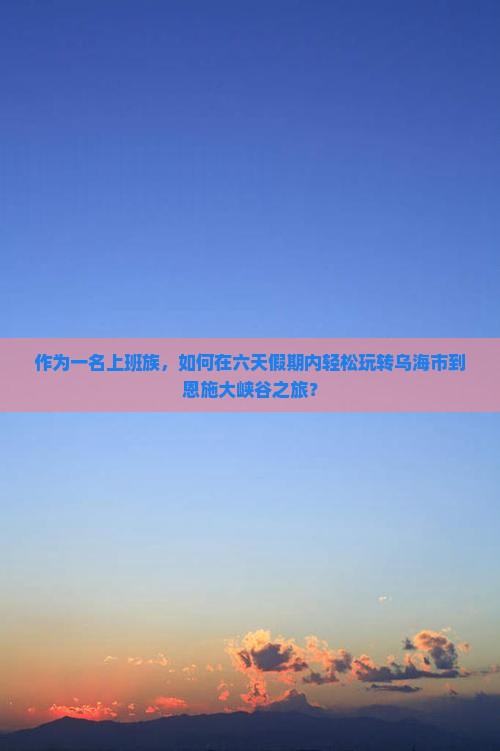 作为一名上班族，如何在六天假期内轻松玩转乌海市到恩施大峡谷之旅？