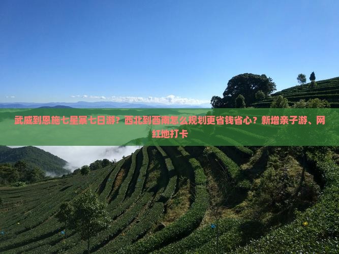 武威到恩施七星寨七日游？西北到西南怎么规划更省钱省心？新增亲子游、网红地打卡