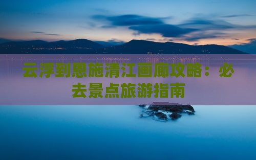 云浮到恩施清江画廊哪里玩 云浮到恩施清江画廊哪里玩