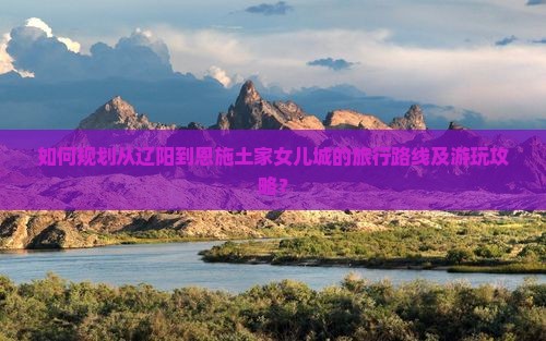 辽阳到恩施土家女儿城攻略