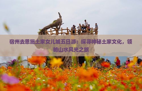 宿州去恩施土家女儿城五日游：探寻神秘土家文化，领略山水风光之旅