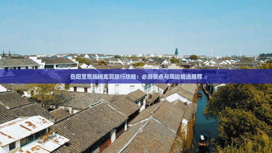 岳阳至恩施腾龙洞旅行攻略：必游景点与周边精选推荐