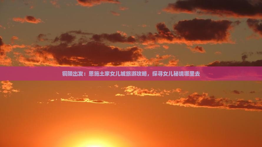 铜陵出发：恩施土家女儿城旅游攻略，探寻女儿秘境哪里去