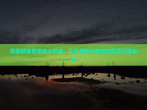 探索聊城至恩施土司城：三天两晚深度游攻略及行程安排