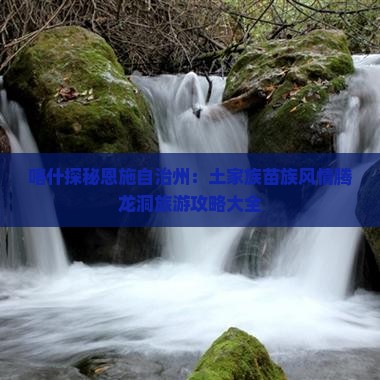 喀什探秘恩施自治州：土家族苗族风情腾龙洞旅游攻略大全
