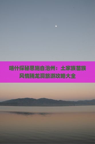 喀什探秘恩施自治州：土家族苗族风情腾龙洞旅游攻略大全