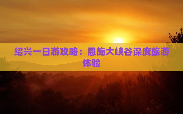 绍兴一日游攻略：恩施大峡谷深度旅游体验